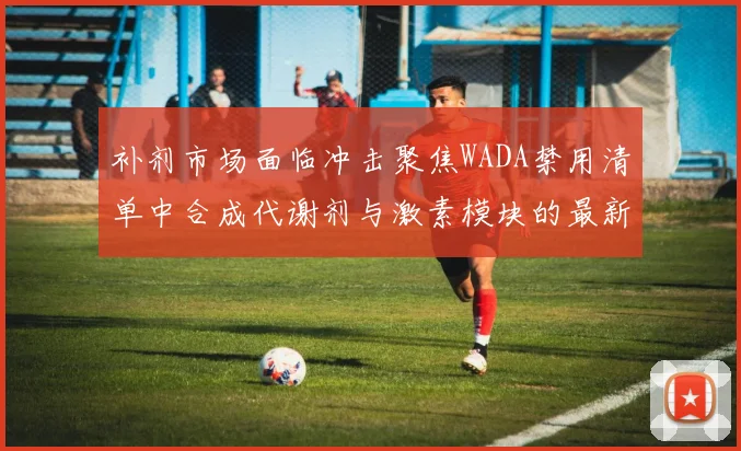 补剂市场面临冲击聚焦WADA禁用清单中合成代谢剂与激素模块的最新修订