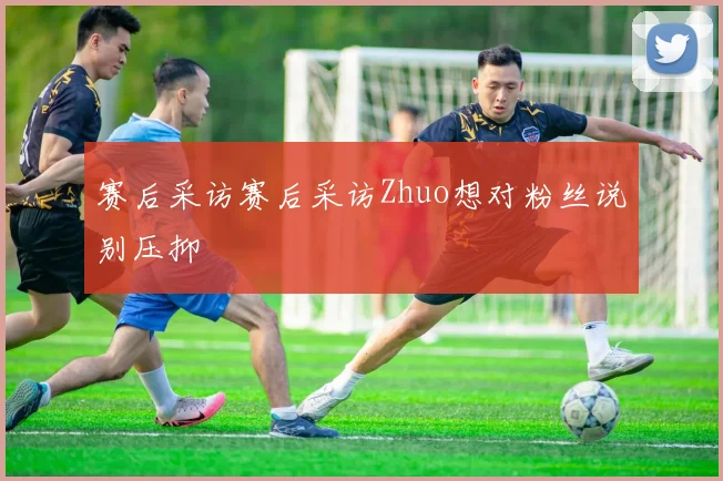 赛后采访赛后采访Zhuo想对粉丝说别压抑